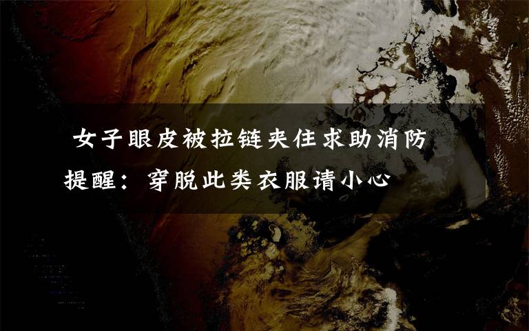 女子眼皮被拉链夹住求助消防 提醒:穿脱此类衣服请小心