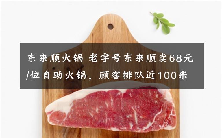 东来顺火锅 老字号东来顺卖68元/位自助火锅，顾客排队近100米……