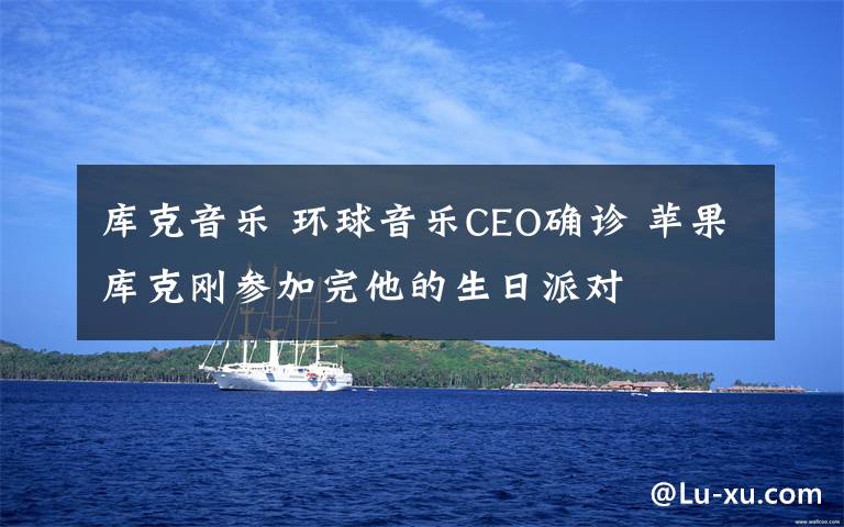 库克音乐 环球音乐CEO确诊 苹果库克刚参加完他的生日派对