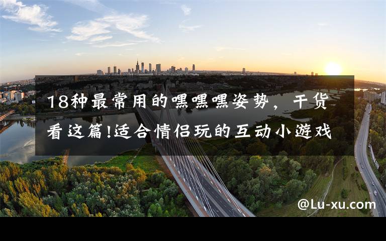 18种最常用的嘿嘿嘿姿势,干货看这篇!适合情侣玩的互动小游戏 可以增进感情哦