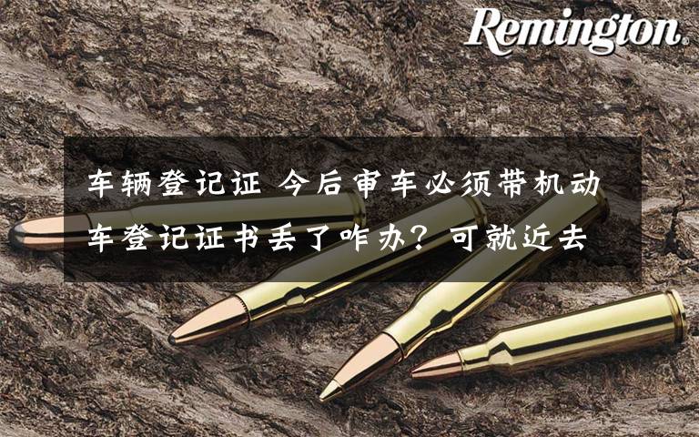 车辆登记证 今后审车必须带机动车登记证书丢了咋办?可就近去车管所补领