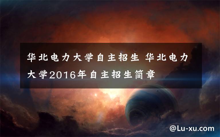 华北电力大学自主招生 华北电力大学2016年自主招生简章
