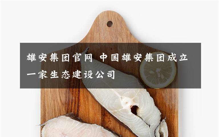 雄安集团官网 中国雄安集团成立一家生态建设公司