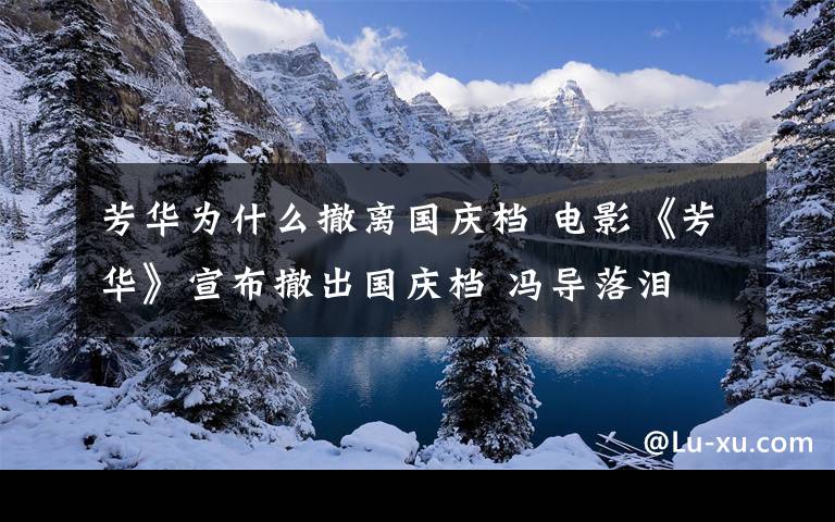 芳华为什么撤离国庆档 电影《芳华》宣布撤出国庆档 冯导落泪