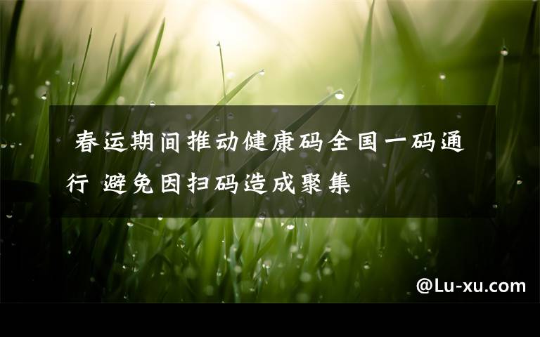 春运期间推动健康码全国一码通行 避免因扫码造成聚集