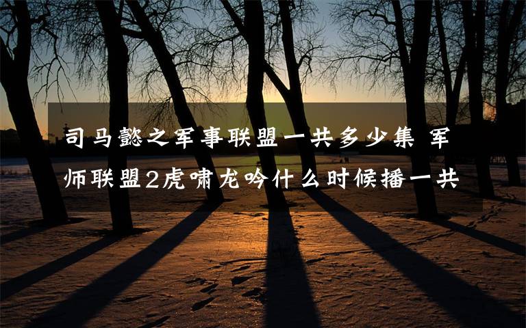 司马懿之军事联盟一共多少集 军师联盟2虎啸龙吟什么时候播一共几集 军师联盟2播出时间及剧情介绍