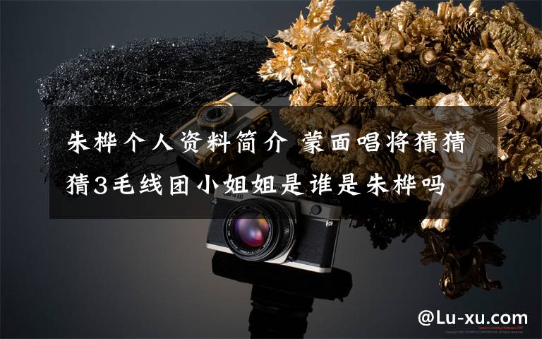 朱桦个人资料简介 蒙面唱将猜猜猜3毛线团小姐姐是谁是朱桦吗 朱桦个人资料介绍