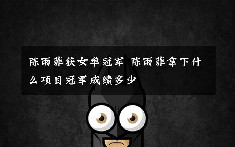 陈雨菲获女单冠军 陈雨菲拿下什么项目冠军成绩多少