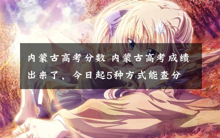 内蒙古高考分数 内蒙古高考成绩出来了,今日起5种方式能查分