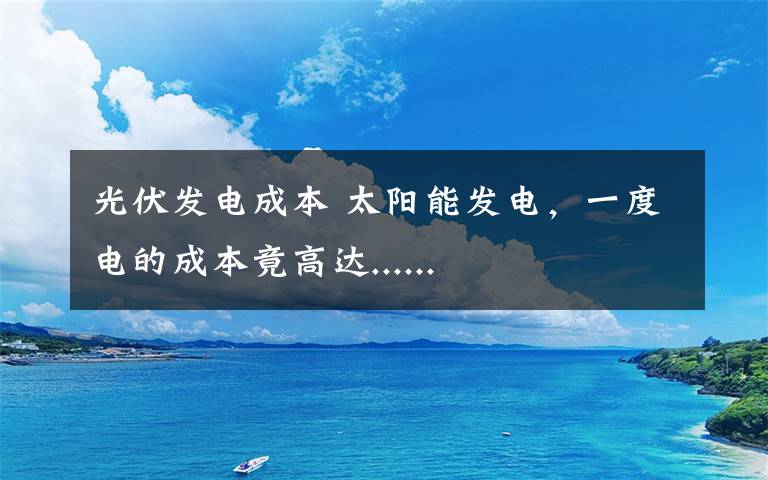 光伏发电成本 太阳能发电,一度电的成本竟高达......