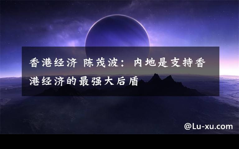 香港经济 陈茂波:内地是支持香港经济的最强大后盾