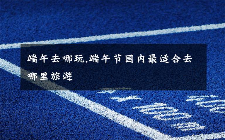 端午去哪玩,端午节国内最适合去哪里旅游