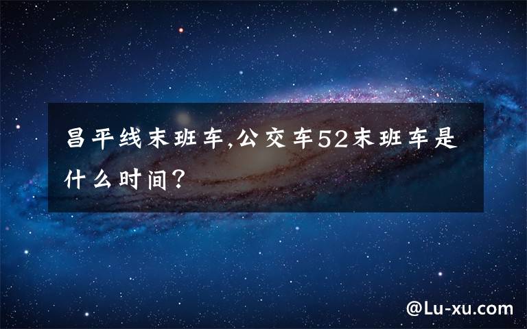 昌平线末班车,公交车52末班车是什么时间？