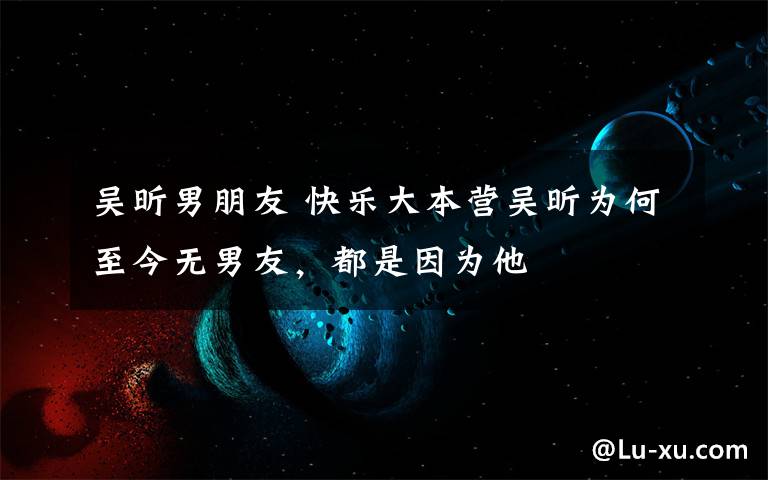 吴昕男朋友 快乐大本营吴昕为何至今无男友,都是因为他