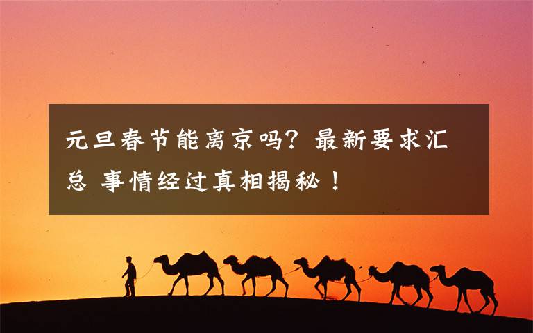 元旦春节能离京吗？最新要求汇总 事情经过真相揭秘！