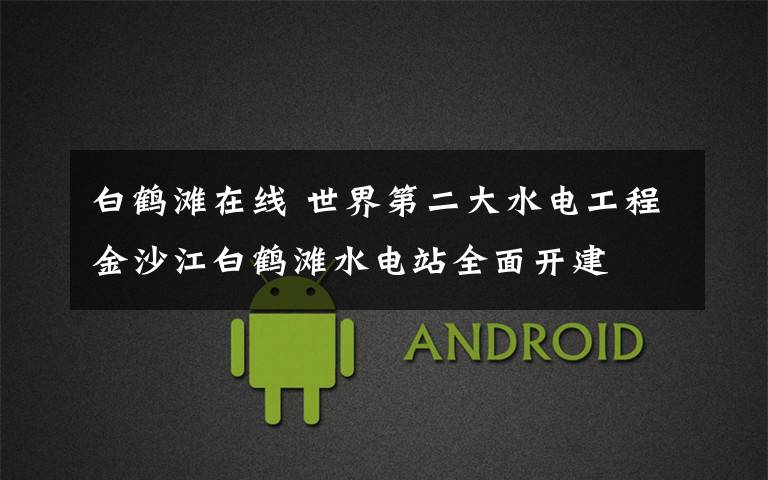 白鹤滩在线 世界第二大水电工程金沙江白鹤滩水电站全面开建
