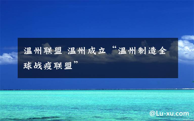 温州联盟 温州成立“温州制造全球战疫联盟”