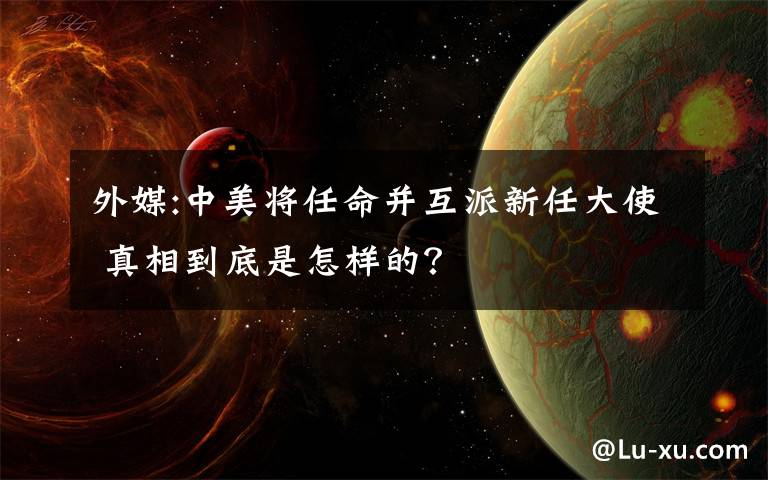 外媒:中美将任命并互派新任大使 真相到底是怎样的?