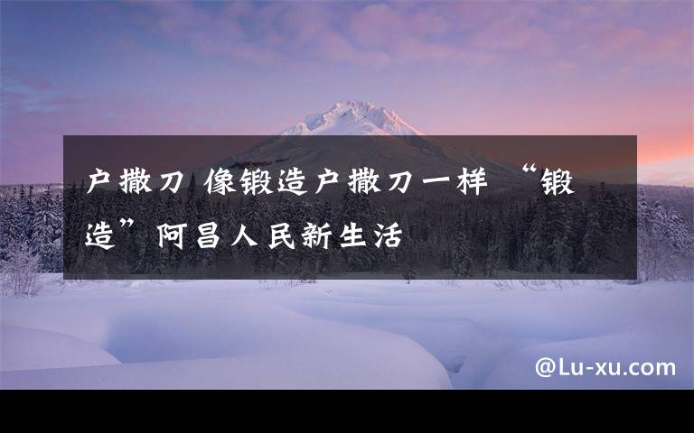 户撒刀 像锻造户撒刀一样 “锻造”阿昌人民新生活