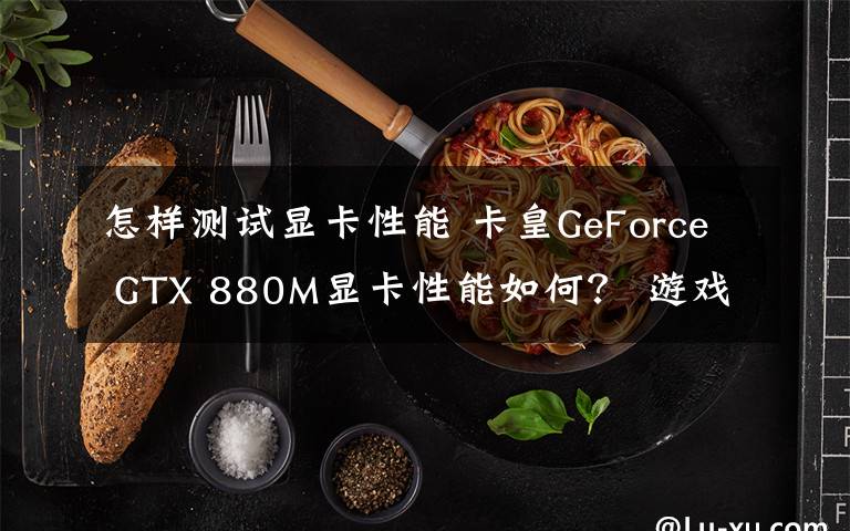怎样测试显卡性能 卡皇GeForce GTX 880M显卡性能如何？ 游戏运行跑分测试告诉你
