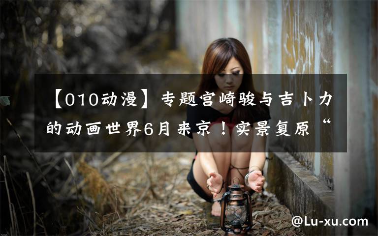 【010动漫】专题宫崎骏与吉卜力的动画世界6月来京！实景复原“龙猫的世界”