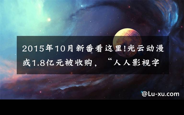 2015年10月新番看这里!光云动漫或1.8亿元被收购,“人人影视字幕组”14人被捕