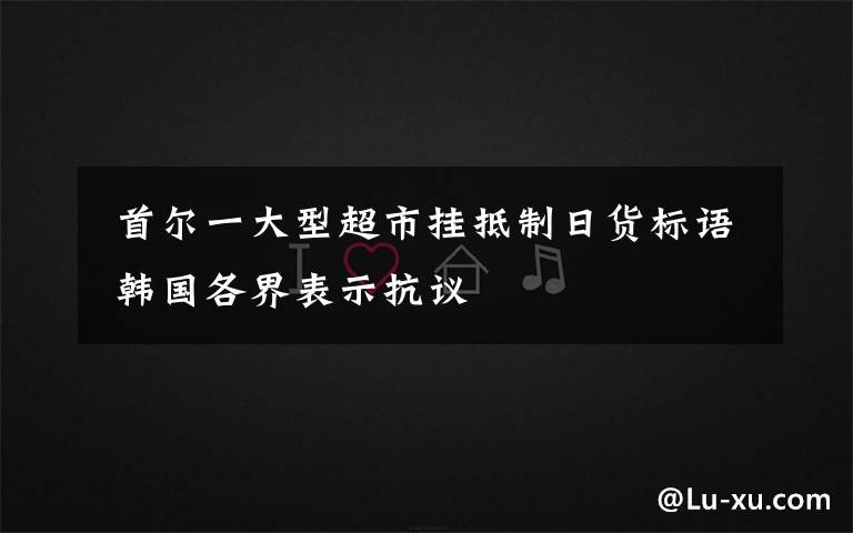 首尔一大型超市挂抵制日货标语 韩国各界表示抗议