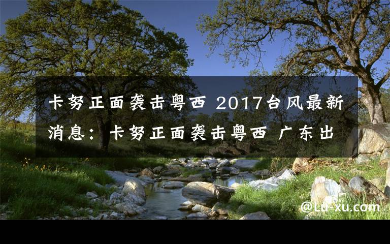 卡努正面袭击粤西 2017台风最新消息:卡努正面袭击粤西 广东出现大暴雨局部特大暴雨和10级—13级大风
