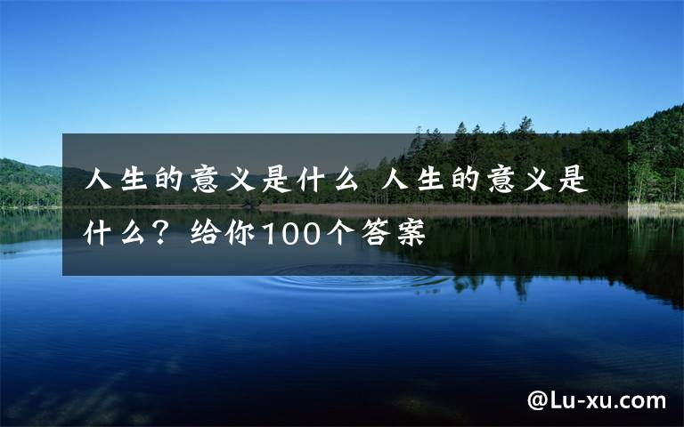 人生的意义是什么 人生的意义是什么？给你100个答案