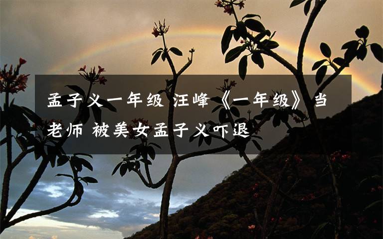 孟子义一年级 汪峰《一年级》当老师 被美女孟子义吓退