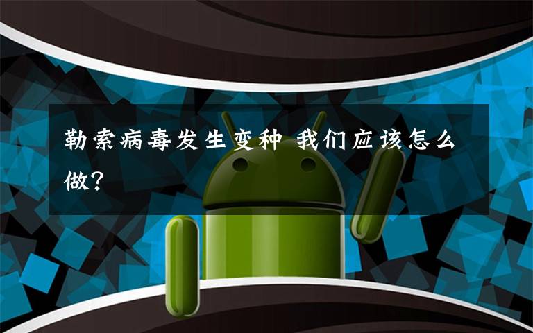 勒索病毒发生变种 我们应该怎么做?