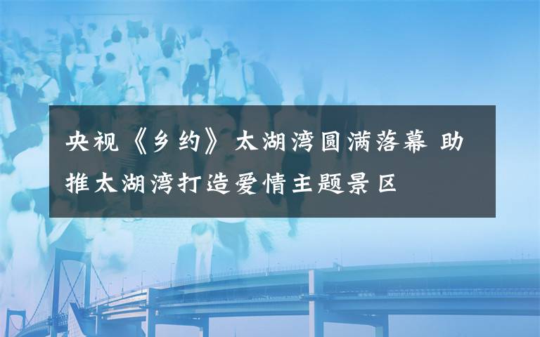 央视《乡约》太湖湾圆满落幕 助推太湖湾打造爱情主题景区