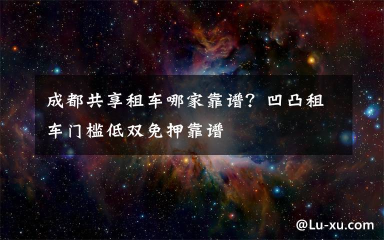 成都共享租车哪家靠谱？凹凸租车门槛低双免押靠谱