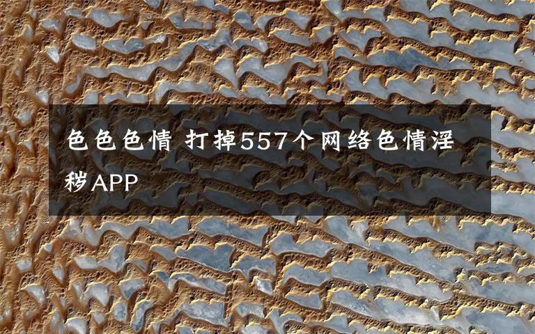 色色色情 打掉557个网络色情淫秽APP