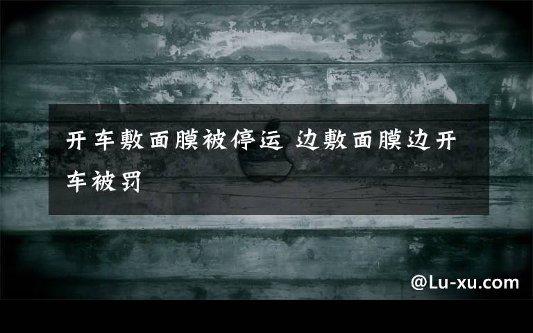 开车敷面膜被停运 边敷面膜边开车被罚
