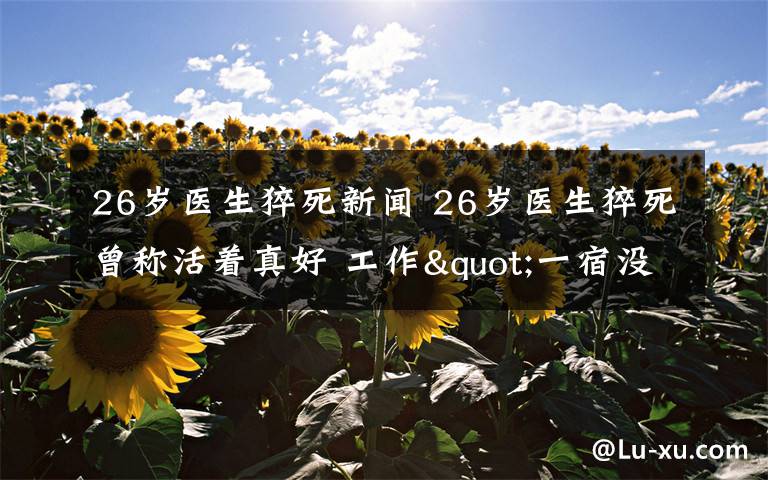 26岁医生猝死新闻 26岁医生猝死曾称活着真好 工作"一宿没睡"是家常便饭!