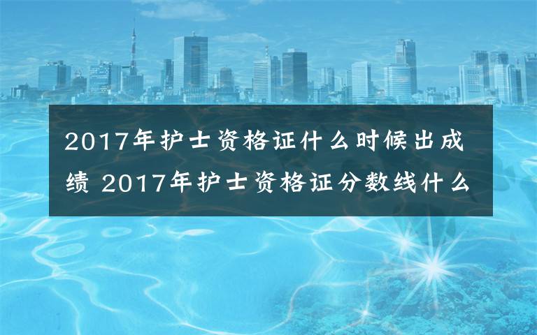 2017年护士资格证什么时候出成绩 2017年护士资格证分数线什么时候出来 历年护士成绩分数线一览