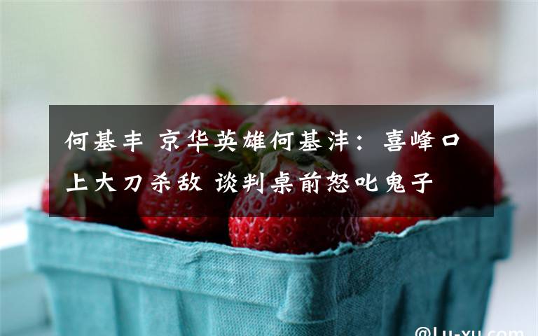 何基丰 京华英雄何基沣:喜峰口上大刀杀敌 谈判桌前怒叱鬼子