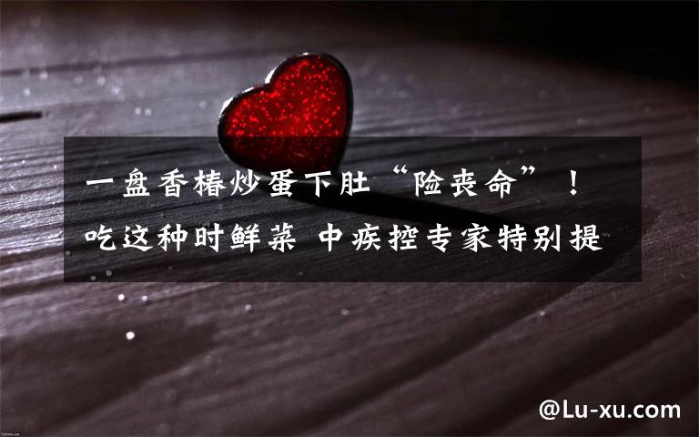 一盘香椿炒蛋下肚“险丧命”!吃这种时鲜菜 中疾控专家特别提醒