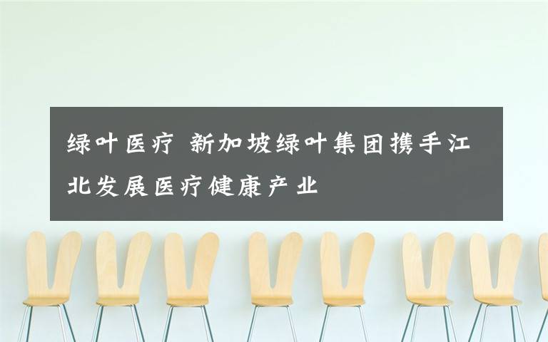 绿叶医疗 新加坡绿叶集团携手江北发展医疗健康产业