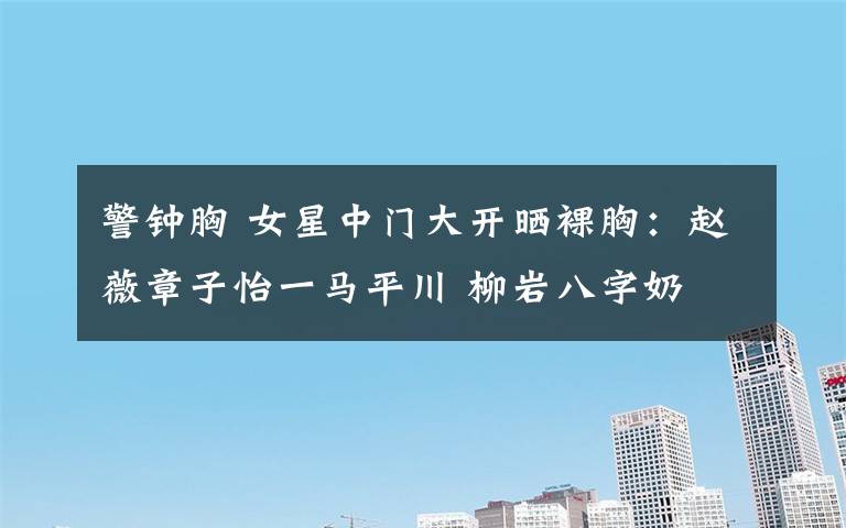 警钟胸 女星中门大开晒裸胸:赵薇章子怡一马平川 柳岩八字奶 舒淇水滴胸 刘雨欣警钟胸