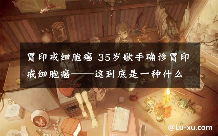 胃印戒细胞癌 35岁歌手确诊胃印戒细胞癌——这到底是一种什么病?