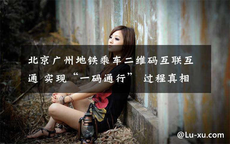 北京广州地铁乘车二维码互联互通 实现“一码通行” 过程真相详细揭秘!