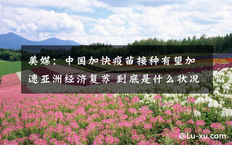 美媒：中国加快疫苗接种有望加速亚洲经济复苏 到底是什么状况？