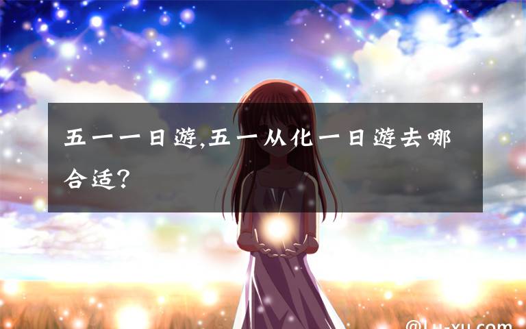 五一一日游,五一从化一日游去哪合适？