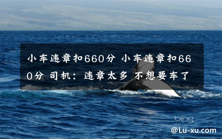小车违章扣660分 小车违章扣660分 司机：违章太多 不想要车了