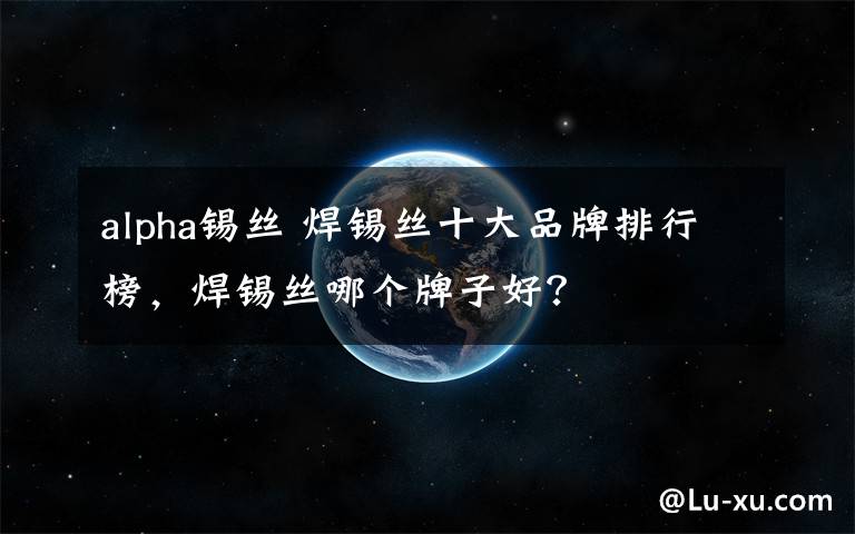 alpha锡丝 焊锡丝十大品牌排行榜,焊锡丝哪个牌子好?