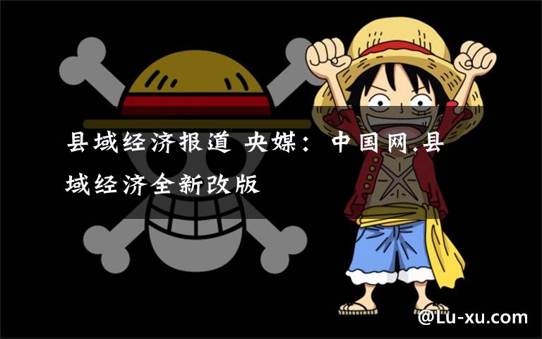 县域经济报道 央媒:中国网.县域经济全新改版