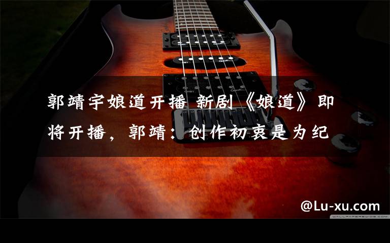 郭靖宇娘道开播 新剧《娘道》即将开播,郭靖:创作初衷是为纪念母亲