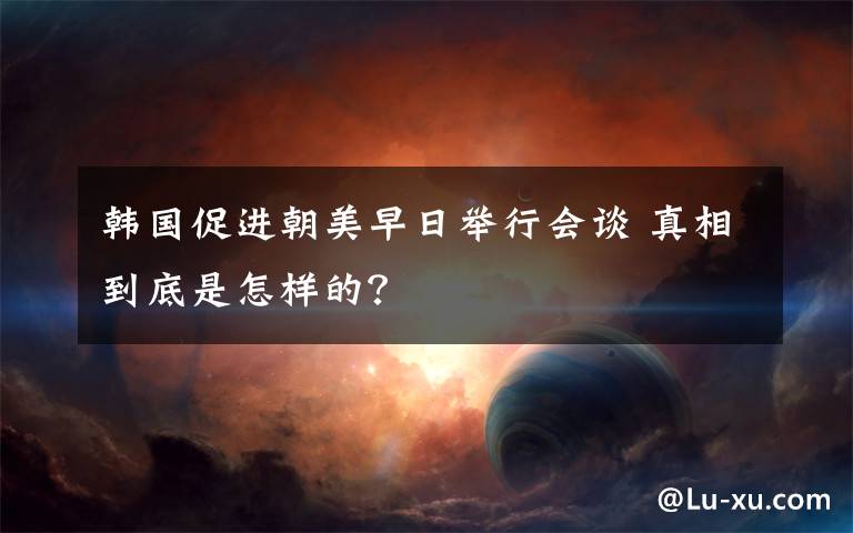 韩国促进朝美早日举行会谈 真相到底是怎样的?